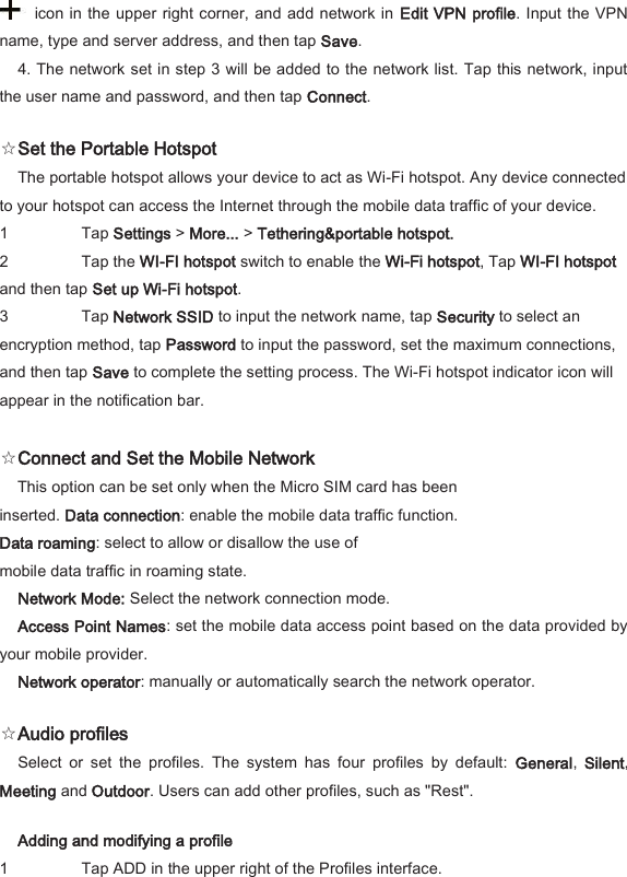   icon in the upper right corner, and add network in Edit VPN profile. Input the VPN name, type and server address, and then tap Save.   4. The network set in step 3 will be added to the network list. Tap this network, input the user name and password, and then tap Connect.   ☆Set the Portable Hotspot   The portable hotspot allows your device to act as Wi-Fi hotspot. Any device connected to your hotspot can access the Internet through the mobile data traffic of your device.   1 Tap Settings > More... > Tethering&amp;portable hotspot.   2 Tap the WI-FI hotspot switch to enable the Wi-Fi hotspot, Tap WI-FI hotspot and then tap Set up Wi-Fi hotspot.   3 Tap Network SSID to input the network name, tap Security to select an encryption method, tap Password to input the password, set the maximum connections, and then tap Save to complete the setting process. The Wi-Fi hotspot indicator icon will appear in the notification bar.    ☆Connect and Set the Mobile Network   This option can be set only when the Micro SIM card has been inserted. Data connection: enable the mobile data traffic function. Data roaming: select to allow or disallow the use of   mobile data traffic in roaming state.   Network Mode: Select the network connection mode.   Access Point Names: set the mobile data access point based on the data provided by your mobile provider.   Network operator: manually or automatically search the network operator.   ☆Audio profiles   Select  or  set  the  profiles.  The  system  has  four  profiles  by  default:  General,  Silent, Meeting and Outdoor. Users can add other profiles, such as "Rest".   Adding and modifying a profile   1 Tap ADD in the upper right of the Profiles interface.   