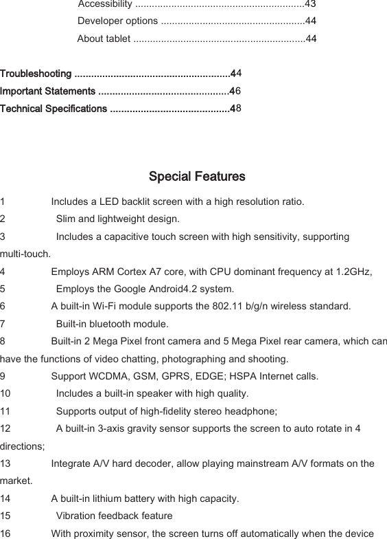 Accessibility .............................................................43 Developer options ....................................................44 About tablet ..............................................................44  Troubleshooting ........................................................44 Important Statements ...............................................46 Technical Specifications ...........................................48   Special Features   1 Includes a LED backlit screen with a high resolution ratio.   2   Slim and lightweight design.   3   Includes a capacitive touch screen with high sensitivity, supporting multi-touch.   4 Employs ARM Cortex A7 core, with CPU dominant frequency at 1.2GHz,   5   Employs the Google Android4.2 system.   6 A built-in Wi-Fi module supports the 802.11 b/g/n wireless standard.   7   Built-in bluetooth module.   8 Built-in 2 Mega Pixel front camera and 5 Mega Pixel rear camera, which can have the functions of video chatting, photographing and shooting.   9 Support WCDMA, GSM, GPRS, EDGE; HSPA Internet calls.   10   Includes a built-in speaker with high quality.   11   Supports output of high-fidelity stereo headphone;   12   A built-in 3-axis gravity sensor supports the screen to auto rotate in 4 directions;   13 Integrate A/V hard decoder, allow playing mainstream A/V formats on the market.   14 A built-in lithium battery with high capacity.   15   Vibration feedback feature   16 With proximity sensor, the screen turns off automatically when the device 