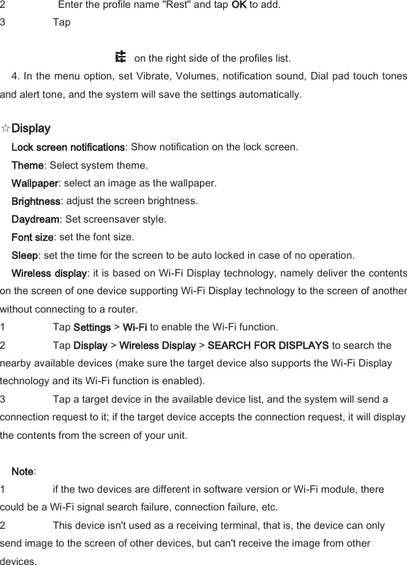 2   Enter the profile name "Rest" and tap OK to add.   3 Tap        on the right side of the profiles list.   4. In the menu option, set Vibrate, Volumes,  notification sound, Dial pad touch tones and alert tone, and the system will save the settings automatically.   ☆Display   Lock screen notifications: Show notification on the lock screen.   Theme: Select system theme.   Wallpaper: select an image as the wallpaper.   Brightness: adjust the screen brightness.   Daydream: Set screensaver style.   Font size: set the font size.   Sleep: set the time for the screen to be auto locked in case of no operation.   Wireless display: it is based on Wi-Fi Display technology, namely deliver the contents on the screen of one device supporting Wi-Fi Display technology to the screen of another without connecting to a router.   1 Tap Settings > Wi-Fi to enable the Wi-Fi function.   2 Tap Display > Wireless Display > SEARCH FOR DISPLAYS to search the nearby available devices (make sure the target device also supports the Wi-Fi Display technology and its Wi-Fi function is enabled).   3 Tap a target device in the available device list, and the system will send a connection request to it; if the target device accepts the connection request, it will display the contents from the screen of your unit.    Note:   1 if the two devices are different in software version or Wi-Fi module, there could be a Wi-Fi signal search failure, connection failure, etc.   2 This device isn't used as a receiving terminal, that is, the device can only send image to the screen of other devices, but can't receive the image from other devices.   