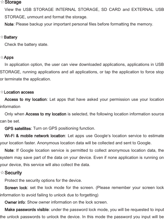  ☆Storage   View  the  USB  STORAGE  INTERNAL  STORAGE,  SD  CARD  and  EXTERNAL  USB STORAGE, unmount and format the storage.   Note: Please backup your important personal files before formatting the memory.   ☆Battery   Check the battery state.   ☆Apps   In application option, the user can view downloaded applications, applications in USB STORAGE, running applications and all applications, or tap the application to force stop or terminate the application.   ☆Location access   Access  to  my  location:  Let  apps  that  have  asked  your  permission  use  your  location information   Only when Access to my location is selected, the following location information source can be set.   GPS satellites: Turn on GPS positioning function.   Wi-Fi &amp;  mobile network  location:  Let  apps  use Google&rsquo;s  location  service  to  estimate your location faster. Anonymous location data will be collected and sent to Google.   Note:  If  Google location  service  is permitted to  collect  anonymous location  data,  the system may save part of the data on your device. Even if none application is running on your device, this service will also collect the data.   ☆Security   Protect the security options for the device.   Screen  lock:  set  the  lock  mode  for the  screen.  (Please  remember  your screen  lock information to avoid failing to unlock due to forgetting)   Owner info: Show owner information on the lock screen.   Make passwords visible: under the password lock mode, you will be requested to input the unlock passwords to unlock the device. In this mode the password you input will be 