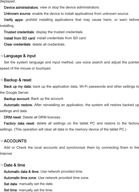 displayed.   Device administrators: view or stop the device administrators.   Unknown source: enable the device to install applications from unknown source.   Verify  apps:  prohibit  installing  applications  that  may  cause  harm,  or  warn  before installing.   Trusted credentials: display the trusted credentials.   Install from SD card: install credentials from SD card   Clear credentials: delete all credentials.   ☆Language &amp; input   Set the system language  and  input method,  use voice search and adjust the pointer speed of the mouse or touchpad.   ☆Backup &amp; reset   Back up my data: back up the application data, Wi-Fi passwords and other settings to the Google Server.   Backup account: Back up the account.   Automatic  restore: After reinstalling an application, the system will restore backed up settings and data.   DRM reset: Delete all DRM licenses.   Factory  data  reset:  delete  all  settings  on  the  tablet  PC  and  restore  to  the  factory settings. (This operation will clear all data in the memory device of the tablet PC.)   ☆ACCOUNTS   Add  or  Check  the  local  accounts  and  synchronize  them  by  connecting  them  to  the Internet.   ☆Date &amp; time   Automatic data &amp; time: Use network provided time.   Automatic time zone: Use network provided time zone.   Set date: manually set the date.   Set time: manually set the time.   