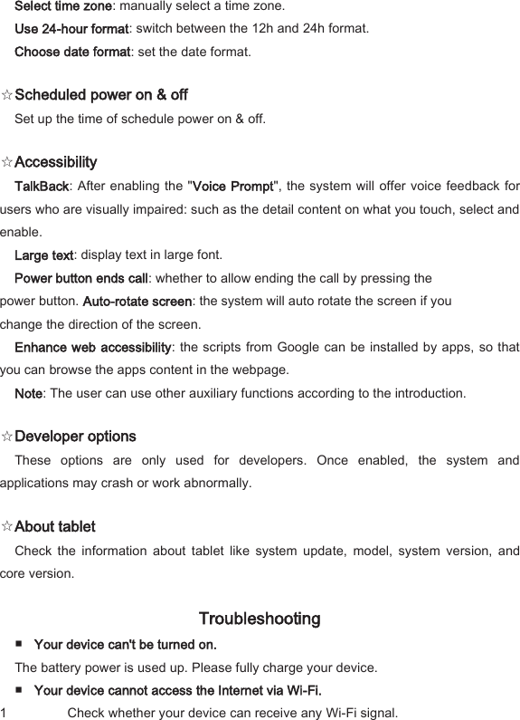 Select time zone: manually select a time zone.   Use 24-hour format: switch between the 12h and 24h format.   Choose date format: set the date format.   ☆Scheduled power on &amp; off   Set up the time of schedule power on &amp; off.   ☆Accessibility   TalkBack: After enabling the "Voice Prompt", the system will offer voice feedback for users who are visually impaired: such as the detail content on what you touch, select and enable.   Large text: display text in large font.   Power button ends call: whether to allow ending the call by pressing the power button. Auto-rotate screen: the system will auto rotate the screen if you change the direction of the screen.   Enhance web accessibility: the scripts from Google can be installed by apps, so that you can browse the apps content in the webpage.   Note: The user can use other auxiliary functions according to the introduction.   ☆Developer options   These  options  are  only  used  for  developers.  Once  enabled,  the  system  and applications may crash or work abnormally.   ☆About tablet   Check  the  information  about  tablet  like  system  update,  model,  system  version,  and core version.   Troubleshooting   ■ Your device can't be turned on.   The battery power is used up. Please fully charge your device.   ■ Your device cannot access the Internet via Wi-Fi.   1 Check whether your device can receive any Wi-Fi signal.   