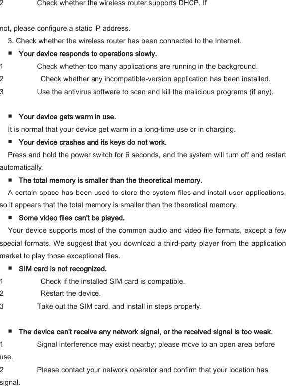 2 Check whether the wireless router supports DHCP. If    not, please configure a static IP address.   3. Check whether the wireless router has been connected to the Internet.   ■ Your device responds to operations slowly.   1 Check whether too many applications are running in the background.   2   Check whether any incompatible-version application has been installed.   3 Use the antivirus software to scan and kill the malicious programs (if any).    ■ Your device gets warm in use.   It is normal that your device get warm in a long-time use or in charging.   ■ Your device crashes and its keys do not work.   Press and hold the power switch for 6 seconds, and the system will turn off and restart automatically.   ■ The total memory is smaller than the theoretical memory.   A certain space has been used to store the system files and install user applications, so it appears that the total memory is smaller than the theoretical memory.   ■ Some video files can't be played.   Your device supports most of the common audio and video file formats, except a few special formats. We suggest that you download a third-party player from the application market to play those exceptional files.   ■ SIM card is not recognized.   1   Check if the installed SIM card is compatible.   2   Restart the device.   3 Take out the SIM card, and install in steps properly.    ■ The device can't receive any network signal, or the received signal is too weak.   1 Signal interference may exist nearby; please move to an open area before use.   2 Please contact your network operator and confirm that your location has signal.   