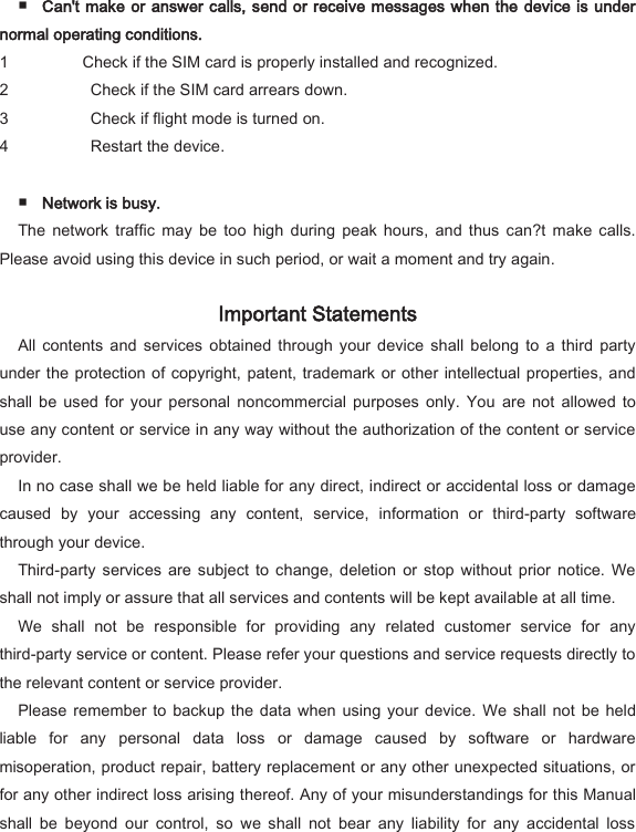  ■ Can't make or answer calls, send or receive messages when the device is under normal operating conditions.   1 Check if the SIM card is properly installed and recognized.   2   Check if the SIM card arrears down.   3   Check if flight mode is turned on.   4   Restart the device.    ■ Network is busy.   The  network  traffic  may  be  too  high  during  peak  hours,  and  thus  can?t  make  calls. Please avoid using this device in such period, or wait a moment and try again.   Important Statements   All  contents  and  services  obtained  through  your  device  shall  belong  to a  third  party under the protection of copyright, patent, trademark  or other  intellectual properties, and shall  be  used for  your personal  noncommercial  purposes  only.  You  are not  allowed to use any content or service in any way without the authorization of the content or service provider.   In no case shall we be held liable for any direct, indirect or accidental loss or damage caused  by  your  accessing  any  content,  service,  information  or  third-party  software through your device.   Third-party  services are  subject  to  change,  deletion  or  stop without  prior  notice.  We shall not imply or assure that all services and contents will be kept available at all time.   We  shall  not  be  responsible  for  providing  any  related  customer  service  for  any third-party service or content. Please refer your questions and service requests directly to the relevant content or service provider.   Please  remember to  backup  the data  when  using  your  device.  We shall not  be  held liable  for  any  personal  data  loss  or  damage  caused  by  software  or  hardware misoperation, product repair, battery replacement or any other unexpected situations, or for any other indirect loss arising thereof. Any of your misunderstandings for this Manual shall  be  beyond  our  control,  so  we  shall  not  bear  any  liability  for  any  accidental  loss 