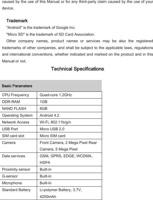 caused by the use of this Manual or for any third-party claim caused by the use of your device.   Trademark   "Android" is the trademark of Google Inc.   "Micro SD" is the trademark of SD Card Association.   Other  company  names,  product  names  or  services  may  be  also  the  registered trademarks of other companies, and shall be subject to the applicable laws, regulations and international conventions, whether indicated and marked on the product and in this Manual or not.   Technical Specifications   Basic Parameters    CPU Frequency   Quad-core 1.2GHz   DDR-RAM   1GB   NAND FLASH   8GB   Operating System   Android 4.2   Network Access   Wi-Fi, 802.11b/g/n   USB Port   Micro USB 2.0   SIM card slot   Micro SIM card   Camera   Front Camera, 2 Mega Pixel Rear Camera, 5 Mega Pixel   Data services   GSM, GPRS, EDGE; WCDMA, HSPA   Proximity sensor   Built-in   G-sensor   Built-in   Microphone   Built-in   Standard Battery   Li-polymer Battery, 3.7V, 4200mAh   
