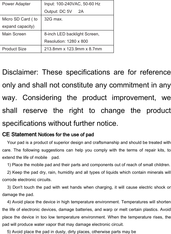Power Adapter   Input: 100-240VAC, 50-60 Hz Output: DC 5V      2A   Micro SD Card ( to expand capacity)   32G max.   Main Screen   8-inch LED backlight Screen, Resolution: 1280 x 800   Product Size   213.8mm x 123.9mm x 8.7mm    Disclaimer:  These  specifications  are  for  reference only and shall not constitute any commitment in any way.  Considering  the  product  improvement,  we shall  reserve  the  right  to  change  the  product specifications without further notice.   CE Statement Notices for the use of pad   Your pad is a product of superior design and craftsmanship and should be treated with care.  The  following  suggestions  can  help  you  comply  with  the  terms  of  repair  kits,  to extend the life of mobile    pad.   1) Place the mobile pad and their parts and components out of reach of small children.   2) Keep the pad dry, rain, humidity and all types of liquids which contain minerals will corrode electronic circuits.   3) Don't touch  the pad with  wet  hands  when  charging,  it  will  cause  electric  shock or damage the pad.   4) Avoid place the device in high temperature environment. Temperatures will shorten the life of electronic devices, damage batteries, and warp or melt certain plastics. Avoid place the  device  in  too low temperature  environment.  When  the  temperature rises,  the pad will produce water vapor that may damage electronic circuit.   5) Avoid place the pad in dusty, dirty places, otherwise parts may be 