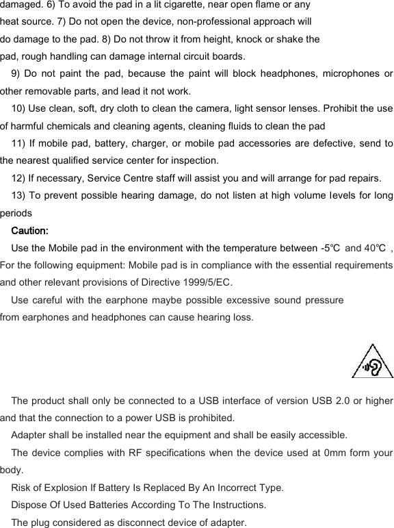 damaged. 6) To avoid the pad in a lit cigarette, near open flame or any heat source. 7) Do not open the device, non-professional approach will do damage to the pad. 8) Do not throw it from height, knock or shake the pad, rough handling can damage internal circuit boards.   9)  Do  not  paint  the  pad,  because  the  paint  will  block  headphones,  microphones  or other removable parts, and lead it not work.   10) Use clean, soft, dry cloth to clean the camera, light sensor lenses. Prohibit the use of harmful chemicals and cleaning agents, cleaning fluids to clean the pad   11) If mobile pad, battery, charger, or  mobile pad accessories  are  defective, send to the nearest qualified service center for inspection.   12) If necessary, Service Centre staff will assist you and will arrange for pad repairs.   13) To prevent possible hearing damage, do  not listen at high volume levels for long periods   Caution:   Use the Mobile pad in the environment with the temperature between -5℃ and 40℃ , For the following equipment: Mobile pad is in compliance with the essential requirements and other relevant provisions of Directive 1999/5/EC.     Use careful  with the  earphone  maybe possible  excessive sound  pressure from earphones and headphones can cause hearing loss.      The product shall only be connected to a USB interface of version USB 2.0 or higher and that the connection to a power USB is prohibited.     Adapter shall be installed near the equipment and shall be easily accessible.     The device complies with RF specifications when the device used at 0mm form your body.   Risk of Explosion If Battery Is Replaced By An Incorrect Type.       Dispose Of Used Batteries According To The Instructions.       The plug considered as disconnect device of adapter.   