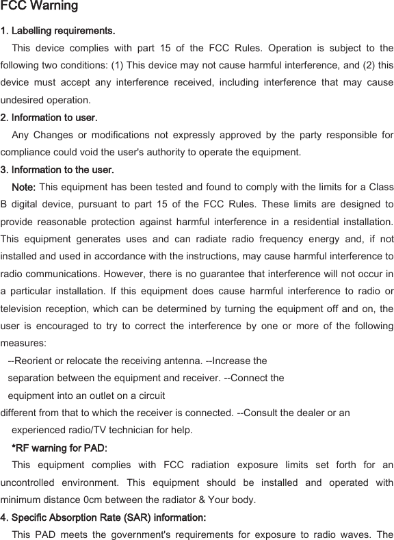 FCC Warning   1. Labelling requirements.   This  device  complies  with  part  15  of  the  FCC  Rules.  Operation  is  subject  to  the following two conditions: (1) This device may not cause harmful interference, and (2) this device  must  accept  any  interference  received,  including  interference  that  may  cause undesired operation.   2. Information to user.   Any  Changes  or  modifications  not  expressly  approved  by  the  party  responsible  for compliance could void the user's authority to operate the equipment.   3. Information to the user.   Note: This equipment has been tested and found to comply with the limits for a Class B  digital  device,  pursuant  to  part  15  of  the  FCC  Rules.  These  limits  are  designed  to provide  reasonable  protection  against  harmful  interference  in  a  residential  installation. This  equipment  generates  uses  and  can  radiate  radio  frequency  energy  and,  if  not installed and used in accordance with the instructions, may cause harmful interference to radio communications. However, there is no guarantee that interference will not occur in a  particular  installation.  If  this  equipment  does  cause  harmful  interference  to  radio  or television reception, which can  be  determined by turning the equipment off and on, the user  is  encouraged  to  try  to  correct  the  interference  by  one  or  more  of  the  following measures:   --Reorient or relocate the receiving antenna. --Increase the separation between the equipment and receiver. --Connect the equipment into an outlet on a circuit   different from that to which the receiver is connected. --Consult the dealer or an experienced radio/TV technician for help.   *RF warning for PAD:   This  equipment  complies  with  FCC  radiation  exposure  limits  set  forth  for  an uncontrolled  environment.  This  equipment  should  be  installed  and  operated  with minimum distance 0cm between the radiator &amp; Your body.   4. Specific Absorption Rate (SAR) information:   This  PAD  meets  the  government's  requirements  for  exposure  to  radio  waves.  The 