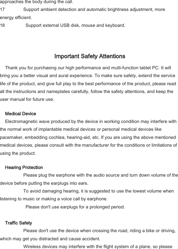 approaches the body during the call.   17 Support ambient detection and automatic brightness adjustment, more energy efficient.   18   Support external USB disk, mouse and keyboard.     Important Safety Attentions   Thank you for purchasing our high performance and multi-function tablet PC. It will bring you a better visual and aural experience. To make sure safety, extend the service life of the product, and give full play to the best performance of the product, please read all the instructions and nameplates carefully, follow the safety attentions, and keep the user manual for future use.   Medical Device   Electromagnetic wave produced by the device in working condition may interfere with the normal work of implantable medical devices or personal medical devices like pacemaker, embedding cochlea, hearing-aid, etc. If you are using the above mentioned medical devices, please consult with the manufacturer for the conditions or limitations of using the product.   Hearing Protection     Please plug the earphone with the audio source and turn down volume of the device before putting the earplugs into ears.     To avoid damaging hearing, it is suggested to use the lowest volume when listening to music or making a voice call by earphone.       Please don't use earplugs for a prolonged period.    Traffic Safety     Please don't use the device when crossing the road, riding a bike or driving, which may get you distracted and cause accident.     Wireless devices may interfere with the flight system of a plane, so please 
