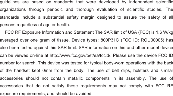 guidelines  are  based  on  standards  that  were  developed  by  independent  scientific organizations  through  periodic  and  thorough  evaluation  of  scientific  studies.  The standards  include  a  substantial  safety  margin  designed  to  assure  the  safety  of  all persons regardless of age or health.   FCC RF Exposure Information and Statement The SAR limit of USA (FCC) is 1.6 W/kg averaged  over  one  gram  of  tissue.  Device  types:  800P31C  (FCC  ID:  ROU00005)  has also been tested against this SAR limit. SAR information on this and other model device can be viewed on-line at http://www.fcc.gov/oet/ea/fccid/. Please use the device FCC ID number for search. This device was tested for typical body-worn operations with the back of  the  handset  kept  0mm  from  the  body.  The  use  of  belt  clips,  holsters  and  similar accessories  should  not  contain  metallic  components  in  its  assembly.  The  use  of accessories  that  do  not  satisfy  these  requirements  may  not  comply  with  FCC  RF exposure requirements, and should be avoided.      