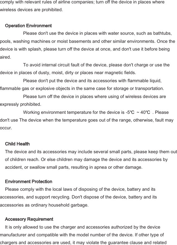 comply with relevant rules of airline companies; turn off the device in places where wireless devices are prohibited.    Operation Environment     Please don't use the device in places with water source, such as bathtubs, pools, washing machines or moist basements and other similar environments. Once the device is with splash, please turn off the device at once, and don't use it before being aired.     To avoid internal circuit fault of the device, please don't charge or use the device in places of dusty, moist, dirty or places near magnetic fields.     Please don't put the device and its accessories with flammable liquid, flammable gas or explosive objects in the same case for storage or transportation.     Please turn off the device in places where using of wireless devices are expressly prohibited.     Working environment temperature for the device is -5℃ ~ 40℃ . Please don't use The device when the temperature goes out of the range, otherwise, fault may occur.    Child Health   The device and its accessories may include several small parts, please keep them out of children reach. Or else children may damage the device and its accessories by accident, or swallow small parts, resulting in apnea or other damage.   Environment Protection   Please comply with the local laws of disposing of the device, battery and its accessories, and support recycling. Don't dispose of the device, battery and its accessories as ordinary household garbage.   Accessory Requirement   It is only allowed to use the charger and accessories authorized by the device manufacturer and compatible with the model number of the device. If other type of chargers and accessories are used, it may violate the guarantee clause and related 