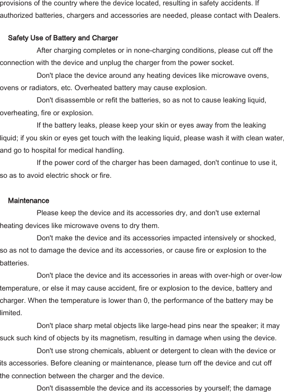 provisions of the country where the device located, resulting in safety accidents. If authorized batteries, chargers and accessories are needed, please contact with Dealers.   Safety Use of Battery and Charger     After charging completes or in none-charging conditions, please cut off the connection with the device and unplug the charger from the power socket.     Don't place the device around any heating devices like microwave ovens, ovens or radiators, etc. Overheated battery may cause explosion.     Don't disassemble or refit the batteries, so as not to cause leaking liquid, overheating, fire or explosion.     If the battery leaks, please keep your skin or eyes away from the leaking liquid; if you skin or eyes get touch with the leaking liquid, please wash it with clean water, and go to hospital for medical handling.     If the power cord of the charger has been damaged, don't continue to use it, so as to avoid electric shock or fire.    Maintenance     Please keep the device and its accessories dry, and don't use external heating devices like microwave ovens to dry them.     Don't make the device and its accessories impacted intensively or shocked, so as not to damage the device and its accessories, or cause fire or explosion to the batteries.     Don't place the device and its accessories in areas with over-high or over-low temperature, or else it may cause accident, fire or explosion to the device, battery and charger. When the temperature is lower than 0, the performance of the battery may be limited.     Don't place sharp metal objects like large-head pins near the speaker; it may suck such kind of objects by its magnetism, resulting in damage when using the device.     Don't use strong chemicals, abluent or detergent to clean with the device or its accessories. Before cleaning or maintenance, please turn off the device and cut off the connection between the charger and the device.     Don't disassemble the device and its accessories by yourself; the damage 