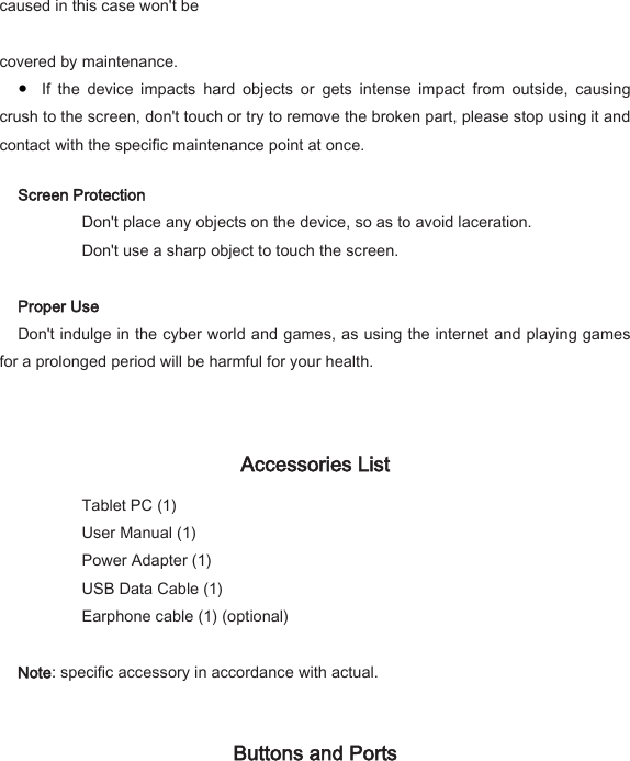 caused in this case won't be    covered by maintenance.   ● If  the  device  impacts  hard  objects  or  gets  intense  impact  from  outside,  causing crush to the screen, don't touch or try to remove the broken part, please stop using it and contact with the specific maintenance point at once.   Screen Protection     Don't place any objects on the device, so as to avoid laceration.     Don't use a sharp object to touch the screen.    Proper Use   Don't indulge in the cyber world and games, as using the internet and playing games for a prolonged period will be harmful for your health.    Accessories List     Tablet PC (1)         User Manual (1)                                 Power Adapter (1)             USB Data Cable (1)     Earphone cable (1) (optional)    Note: specific accessory in accordance with actual.    Buttons and Ports   