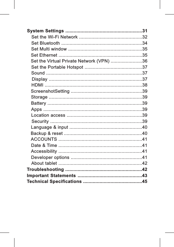 System Settings ........................................................31   Set the Wi-Fi Network ..............................................32   Set Bluetooth ...........................................................34   Set Multi window ......................................................35   Set Ethernet .............................................................35   Set the Virtual Private Network (VPN) .......................36   Set the Portable Hotspot ..........................................37   Sound ......................................................................37   Display  ....................................................................37   HDMI .......................................................................38   ScreenshotSetting ....................................................39   Storage ....................................................................39   Battery .....................................................................39   Apps ........................................................................39   Location access .......................................................39   Security ...................................................................39   Language &amp; input .....................................................40   Backup &amp; reset .........................................................40   ACCOUNTS .............................................................41   Date &amp; Time .............................................................41   Accessibility .............................................................41   Developer options ....................................................41   About tablet .............................................................42Troubleshooting ........................................................42Important  Statements  ...............................................43Technical Specifications ...........................................45
