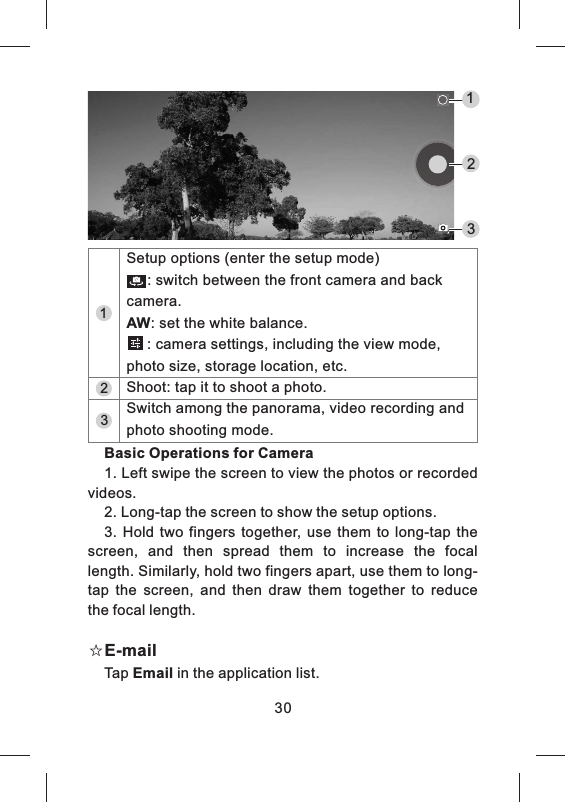 Basic Operations for Camera1. Left swipe the screen to view the photos or recorded videos.2. Long-tap the screen to show the setup options.3.  Hold  two  fingers  together, use  them  to  long-tap  the screen,  and  then  spread  them  to  increase  the  focal length. Similarly, hold two fingers apart, use them to long-tap  the  screen,  and  then  draw  them  together  to  reduce the focal length.☆E-mailTap Email in the application list.30123321Setup options (enter the setup mode)     : switch between the front camera and back camera.AW: set the white balance.     : camera settings, including the view mode, photo size, storage location, etc.Switch among the panorama, video recording and photo shooting mode.Shoot: tap it to shoot a photo.