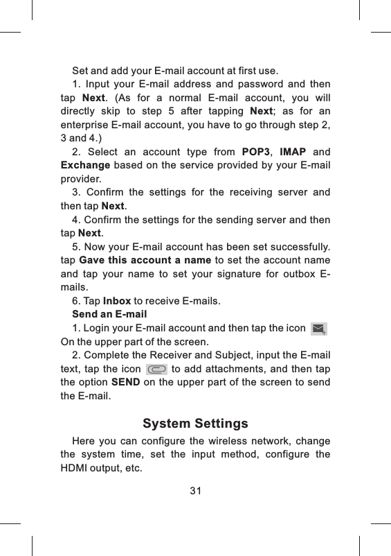Set and add your E-mail account at first use.1.  Input  your  E-mail  address  and  password  and  then tap  Next.  (As  for  a  normal  E-mail  account,  you  will directly  skip  to  step  5  after  tapping  Next;  as  for  an enterprise E-mail account, you have to go through step 2, 3 and 4.)2.  Select  an  account  type  from  POP3,  IMAP  and Exchange based on the  service provided by your  E-mail provider.3.  Confirm  the  settings  for  the  receiving  server  and then tap Next.4. Confirm the settings for the sending server and then tap Next.5. Now your E-mail account has been set successfully. tap Gave this account  a name to set  the account name and  tap  your  name to  set  your  signature  for  outbox  E-mails.6. Tap Inbox to receive E-mails.Send an E-mail1. Login your E-mail account and then tap the icon  On the upper part of the screen.2. Complete the Receiver and Subject, input the E-mail text, tap  the icon            to  add  attachments, and  then tap the option SEND on the upper part of the screen to send the E-mail.System SettingsHere  you  can  configure  the  wireless  network,  change the  system  time,  set  the  input  method,  configure  the HDMI output, etc.31