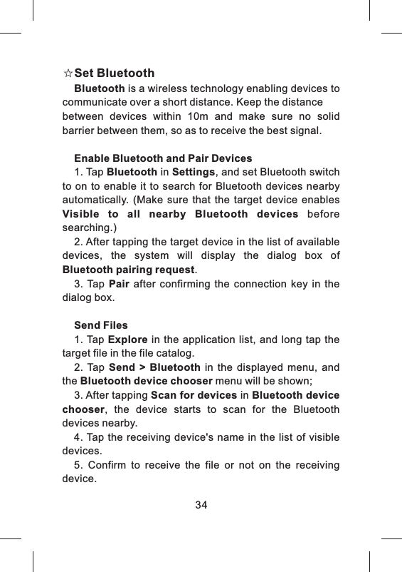 ☆Set BluetoothBluetooth is a wireless technology enabling devices to communicate over a short distance. Keep the distancebetween  devices  within  10m  and  make  sure  no  solid barrier between them, so as to receive the best signal. Enable Bluetooth and Pair Devices1. Tap Bluetooth in Settings, and set Bluetooth switch to  on to enable it  to search for  Bluetooth  devices  nearby automatically.  (Make  sure  that  the  target  device  enables Visible  to  all  nearby  Bluetooth  devices  before searching.) 2. After tapping the target device in the list of available devices,  the  system  will  display  the  dialog  box  of Bluetooth pairing request.3.  Tap  Pair  after  confirming  the  connection  key  in  the dialog box.Send Files1. Tap Explore in  the application  list,  and long tap  the target file in the file catalog.2.  Tap  Send  >  Bluetooth  in  the  displayed  menu,  and the Bluetooth device chooser menu will be shown;3. After tapping Scan for devices in Bluetooth device chooser,  the  device  starts  to  scan  for  the  Bluetooth devices nearby.4. Tap the receiving device's  name  in the list of visible devices.5.  Confirm  to  receive  the  file  or  not  on  the  receiving device.34