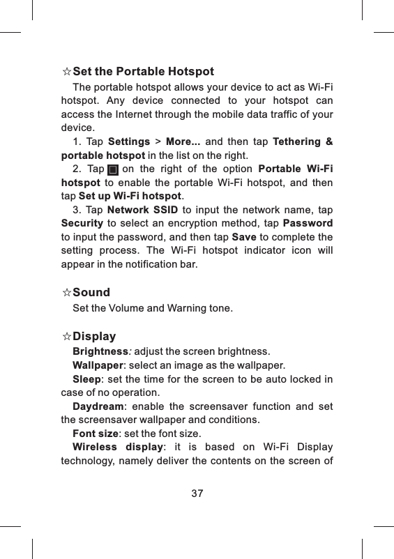☆Set the Portable HotspotThe portable hotspot allows your device to act as Wi-Fi hotspot.  Any  device  connected  to  your  hotspot  can access the Internet through the mobile data traffic of your device.1.  Tap  Settings  &gt;  More... and  then  tap  Tethering  &amp; portable hotspot in the list on the right.2.  Tap      on  the  right  of  the  option  Portable  Wi-Fi hotspot to  enable  the  portable  Wi-Fi  hotspot,  and  then tap Set up Wi-Fi hotspot.3.  Tap  Network  SSID to  input  the  network  name,  tap Security to  select  an  encryption  method,  tap  Password to input the password, and then tap Save to complete the setting  process.  The  Wi-Fi  hotspot  indicator  icon  will appear in the notification bar.☆SoundSet the Volume and Warning tone.☆DisplayBrightness: adjust the screen brightness.Wallpaper: select an image as the wallpaper.Sleep:  set the time for the screen to be  auto  locked in case of no operation.Daydream:  enable  the  screensaver  function  and  set the screensaver wallpaper and conditions.Font size: set the font size.Wireless  display:  it  is  based  on  Wi-Fi  Display technology, namely deliver the contents on the screen  of 37
