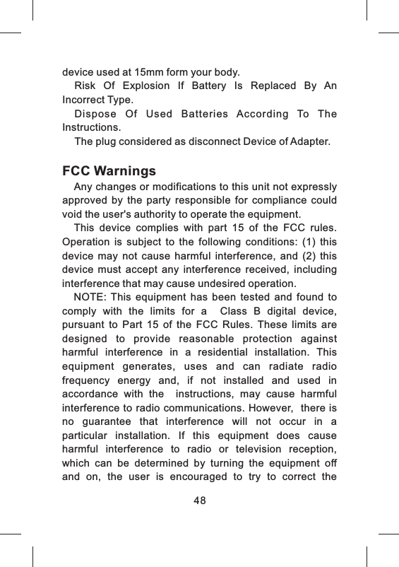 device used at 15mm form your body.Risk  Of  Explosion  If  Battery  Is  Replaced  By  An Incorrect Type.   Dispose  Of  Used  Batteries  According  To  The 'Instructions.The plug considered as disconnect Device of Adapter.FCC WarningsAny changes or modifications to this unit not expressly approved  by  the  party  responsible  for  compliance  could void the user s authority to operate the equipment.  This  device  complies  with  part  15  of  the  FCC  rules. Operation  is  subject  to  the  following  conditions:  (1)  this device  may  not  cause  harmful  interference,  and  (2)  this device  must  accept  any  interference  received,  including interference that may cause undesired operation. NOTE:  This  equipment  has  been  tested  and  found  to comply  with  the  limits  for  a    Class  B  digital  device, pursuant  to  Part  15  of  the  FCC  Rules.  These  limits  are designed  to  provide  reasonable  protection  against harmful  interference  in  a  residential  installation.  This equipment  generates,  uses  and  can  radiate  radio   frequency  energy  and,  if  not  installed  and  used  in accordance  with  the    instructions,  may  cause  harmful interference to radio communications. However,  there is no  guarantee  that  interference  will  not  occur  in  a particular  installation.  If  this  equipment  does  cause harmful  interference  to  radio  or  television  reception, which  can  be  determined  by  turning  the  equipment  off and  on,  the  user  is  encouraged  to  try  to  correct  the 48
