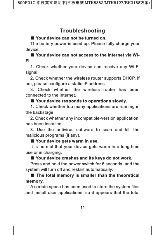 Troubleshooting■ Your device can not be turned on.The battery power is used up. Please fully charge your device.■ Your device can not access to the Internet via Wi-Fi.1.  Check  whether  your  device  can  receive  any  Wi-Fi signal.2. Check whether the wireless router supports DHCP. If not, please configure a static IP address.3.  Check  whether  the  wireless  router  has  been connected to the Internet.■ Your device responds to operations slowly.1. Check whether too many applications are running in the backstage.2. Check whether any incompatible-version application has been installed.3.  Use  the  antivirus  software  to  scan  and  kill  the malicious programs (if any).■ Your device gets warm in use.It  is  normal  that your  device  gets  warm  in  a  long-time use or in charging.■ Your device crashes and its keys do not work.Press and hold the power switch for 6 seconds, and the system will turn off and restart automatically.■ The total memory is smaller than the theoretical  memory.A certain space has been used to store the system files and  install  user  applications,  so  it  appears  that  the  total 11800P31C 中性英文说明书(平板电脑 MTK8382/MTK8127/RK3188 )方案