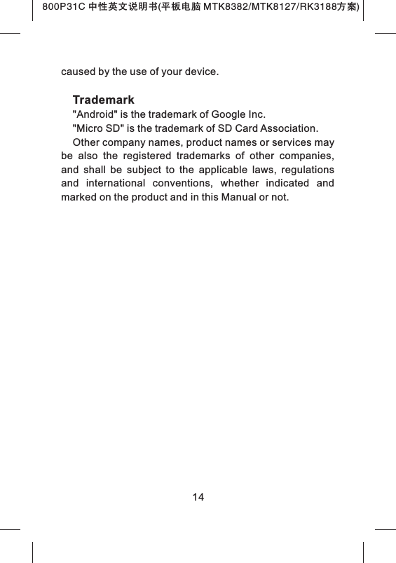 800P31C 中性英文说明书(平板电脑 MTK8382/MTK8127/RK3188 )方案caused by the use of your device.Trademark"Android" is the trademark of Google Inc."Micro SD" is the trademark of SD Card Association.Other company names, product names or services may be  also  the  registered  trademarks  of  other  companies, and  shall  be  subject  to  the  applicable  laws,  regulations and  international  conventions,  whether  indicated  and marked on the product and in this Manual or not.14