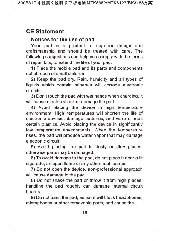 15CE StatementNotices for the use of pad Your  pad  is  a  product  of  superior  design  and craftsmanship  and  should  be  treated  with  care.  The following suggestions can help you comply with the terms of repair kits, to extend the life of your pad.1) Place the mobile pad and its parts and components out of reach of small children.2)  Keep  the  pad  dry.  Rain,  humidity  and  all  types  of liquids  which  contain  minerals  will  corrode  electronic circuits.3) Don&rsquo;t touch the pad with wet hands when charging, it will cause electric shock or damage the pad. 4)  Avoid  placing  the  device  in  high  temperature environment.  High temperatures  will  shorten  the  life  of electronic  devices,  damage  batteries,  and  warp  or  melt certain  plastics. Avoid  placing  the  device  in  significantly low  temperature  environments.  When  the  temperature rises, the pad will produce water vapor that may damage electronic circuit. 5)  Avoid  placing  the  pad  in  dusty  or  dirty  places, otherwise parts may be damaged.6) To avoid damage to the pad, do not place it near a lit cigarette, an open flame or any other heat source.7)  Do  not  open  the device, non-professional  approach will cause damage to the pad. 8)  Do  not  shake  the  pad  or  throw  it  from  high  places. handling  the  pad  roughly  can  damage  internal  circuit boards.9) Do not paint the pad, as paint will block headphones, microphones or other removable parts, and cause the 800P31C 中性英文说明书(平板电脑 MTK8382/MTK8127/RK3188 )方案