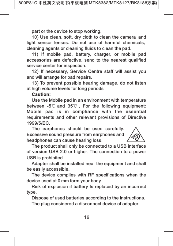 16part or the device to stop working. 10) Use clean, soft, dry cloth to clean the camera and light  sensor  lenses.  Do  not  use  of  harmful  chemicals, cleaning agents or cleaning fluids to clean the pad.11)  If  mobile  pad,  battery,  charger,  or  mobile  pad accessories  are  defective,  send  to  the  nearest  qualified service center for inspection. 12)  If  necessary,  Service  Centre  staff  will  assist  you and will arrange for pad repairs. 13) To prevent  possible  hearing damage,  do not  listen at high volume levels for long periodsCaution: Use the Mobile pad in an environment with temperature between  -5℃and  35℃,  For  the  following  equipment: Mobile  pad  is  in  compliance  with  the  essential   requirements  and  other  relevant  provisions  of  Directive 1999/5/EC.  The  earphones  should  be  used  carefully. Excessive sound pressure from earphones and headphones can cause hearing loss.  The product shall only be connected to a USB interface of  version USB 2.0  or higher.  The  connection to a power USB is prohibited.  Adapter shall be installed near the equipment and shall be easily accessible.  The  device  complies  with  RF  specifications  when  the device used at 0 mm form your body.Risk  of explosion if  battery Is  replaced  by an incorrect type.   Dispose of used batteries according to the instructions.The plug considered a disconnect device of adapter.800P31C 中性英文说明书(平板电脑 MTK8382/MTK8127/RK3188 )方案