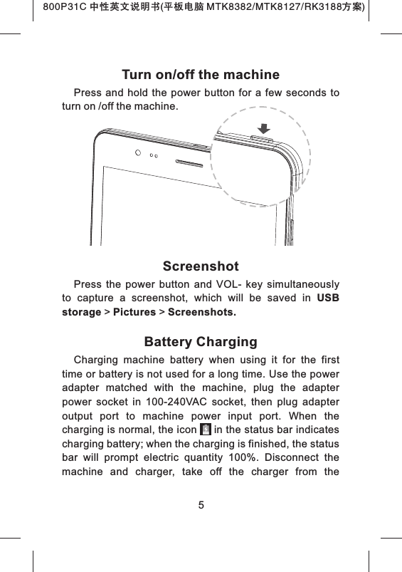 800P31C 中性英文说明书(平板电脑 MTK8382/MTK8127/RK3188 )方案Turn on/off the machinePress  and  hold  the power  button for  a  few seconds  to turn on /off the machine.ScreenshotPress  the  power  button  and  VOL-  key  simultaneously to  capture  a  screenshot,  which  will  be  saved  in  USB storage > Pictures > Screenshots.Battery ChargingCharging  machine  battery  when  using  it  for  the  first time or battery is not used for a long time. Use the power adapter  matched  with  the  machine,  plug  the  adapter power  socket  in  100-240VAC  socket,  then  plug  adapter output  port  to  machine  power  input  port.  When  the charging is normal, the icon     in the status bar indicates charging battery; when the charging is finished, the status bar  will  prompt  electric  quantity  100%.  Disconnect  the machine  and  charger,  take  off  the  charger  from  the 5