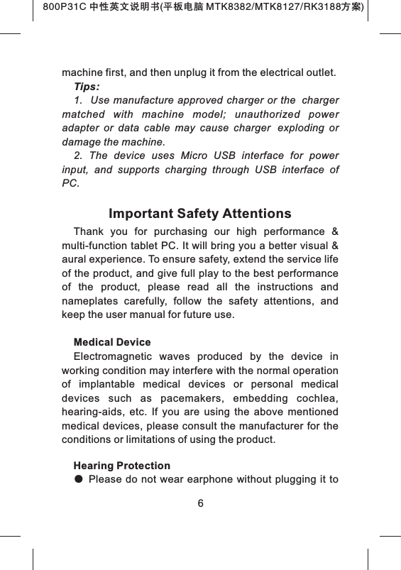 800P31C 中性英文说明书(平板电脑 MTK8382/MTK8127/RK3188 )方案machine first, and then unplug it from the electrical outlet.Tips:1.    Use manufacture approved charger or the chargermatched  with  machine  model;  unauthorized  power adapter  or  data  cable  may  cause  charger exploding  or damage the machine.2.  The  device  uses  Micro  USB  interface  for  power input,  and  supports  charging  through  USB  interface  of PC.Important Safety AttentionsThank  you  for  purchasing  our  high  performance  &amp; multi-function tablet PC. It will bring you a better visual &amp; aural experience. To ensure safety, extend the service life of the product, and give full play to the best performance of  the  product,  please  read  all  the  instructions  and nameplates  carefully,  follow  the  safety  attentions,  and keep the user manual for future use.Medical DeviceElectromagnetic  waves  produced  by  the  device  in working condition may interfere with the normal operation of  implantable  medical  devices  or  personal  medical devices  such  as  pacemakers,  embedding  cochlea, hearing-aids,  etc.  If  you  are  using  the  above  mentioned medical devices, please consult the manufacturer for the conditions or limitations of using the product.Hearing Protection● Please do not wear earphone without plugging it to            6