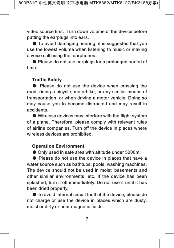 video source first.  Turn down volume of the device before putting the earplugs into ears.● To avoid damaging hearing, it is suggested that you use the lowest volume when listening to music or making a voice call using the  earphones.● Please do not use earplugs for a prolonged period of time.Traffic Safety●  Please  do  not  use  the  device  when  crossing  the road, riding a bicycle, motorbike, or any similar means of transportation, or when driving a motor vehicle. Doing so may  cause  you  to  become  distracted  and  may  result  in accidents. ● Wireless devices may interfere with the flight system of  a  plane. Therefore,  please  comply  with  relevant  rules of airline companies. Turn off the device in places where wireless devices are prohibited.Operation Environment● Only used in safe area with altitude under 5000m.● Please do  not use  the device in places that have a water source such as bathtubs, pools, washing machines. The  device  should  not  be  used  in moist basements and other  similar  environments,  etc.  If  the  device  has  been splashed, turn it off immediately. Do not use it until it has been dried properly.● To avoid internal circuit fault of the device, please do not  charge  or  use  the  device  in  places  which  are  dusty, moist or dirty or near magnetic fields.7800P31C 中性英文说明书(平板电脑 MTK8382/MTK8127/RK3188 )方案