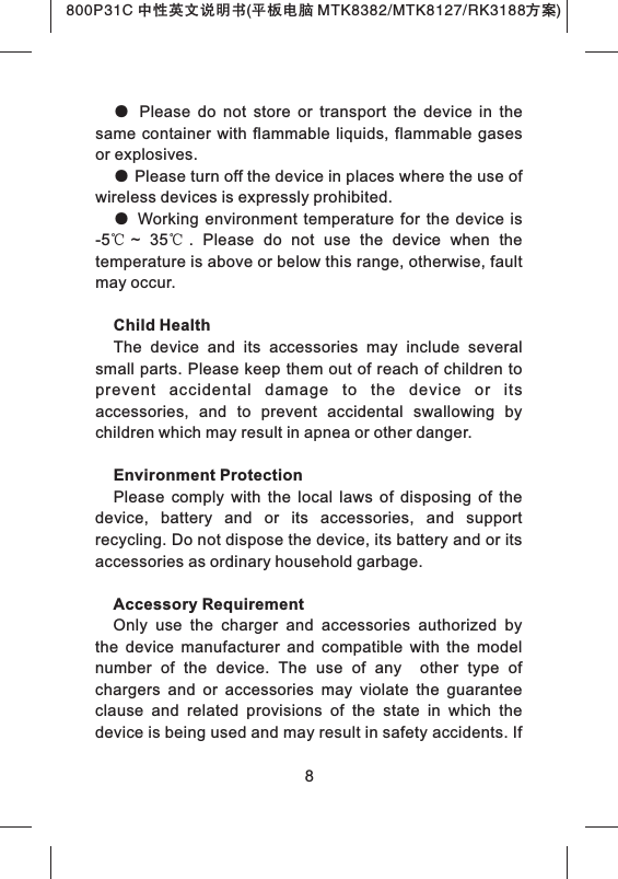 ●  Please  do  not  store  or  transport  the  device  in  the same  container with flammable  liquids,  flammable gases or explosives.● Please turn off the device in places where the use of wireless devices is expressly prohibited.●  Working  environment  temperature  for  the device  is -5℃~  35℃.  Please  do  not  use  the  device  when  the temperature is above or below this range, otherwise, fault may occur.Child HealthThe  device  and  its  accessories  may  include  several small parts. Please keep them out of reach of children to prevent  accidental  damage  to  the  device  or  its accessories,  and  to  prevent  accidental  swallowing  by children which may result in apnea or other danger.Environment ProtectionPlease  comply  with  the  local  laws  of  disposing  of  the device,  battery  and  or  its  accessories,  and  support recycling. Do not dispose the device, its battery and or its accessories as ordinary household garbage.Accessory RequirementOnly  use  the  charger  and  accessories  authorized  by the  device  manufacturer  and  compatible  with  the  model number  of  the  device.  The  use  of  any    other  type  of chargers  and  or  accessories  may  violate  the  guarantee clause  and  related  provisions  of  the  state  in  which  the device is being used and may result in safety accidents. If 8800P31C 中性英文说明书(平板电脑 MTK8382/MTK8127/RK3188 )方案