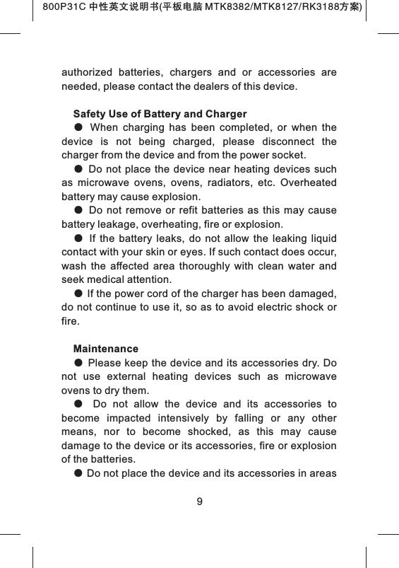 authorized  batteries,  chargers  and  or  accessories  are needed, please contact the dealers of this device.Safety Use of Battery and Charger●  When  charging  has  been  completed,  or  when  the device  is  not  being  charged,  please  disconnect  the charger from the device and from the power socket.● Do not  place the device near heating  devices such as  microwave  ovens,  ovens,  radiators,  etc.  Overheated battery may cause explosion.●  Do  not  remove  or  refit  batteries  as  this  may  cause battery leakage, overheating, fire or explosion. ●  If  the  battery  leaks,  do  not  allow  the  leaking  liquid contact with your skin or eyes. If such contact does occur, wash  the  affected  area  thoroughly  with  clean  water  and seek medical attention.● If the power cord of the charger has been damaged, do not continue to use it, so as to avoid electric shock or fire. Maintenance● Please keep the device and its accessories dry. Do not  use  external  heating  devices  such  as  microwave ovens to dry them.●  Do  not  allow  the  device  and  its  accessories  to become  impacted  intensively  by  falling  or  any  other means,  nor  to  become  shocked,  as  this  may  cause damage to the device or its accessories, fire or explosion of the batteries. ● Do not place the device and its accessories in areas 9800P31C 中性英文说明书(平板电脑 MTK8382/MTK8127/RK3188 )方案