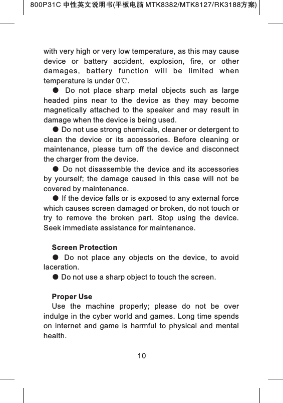 with very high or very low temperature, as this may cause device  or  battery  accident,  explosion,  fire,  or  other damages,  battery  function  will  be  limited  when temperature is under 0℃. ●  Do  not  place  sharp  metal  objects  such  as  large headed  pins  near  to  the  device  as  they  may  become magnetically  attached  to  the  speaker  and  may  result  in damage when the device is being used. ● Do not use strong chemicals, cleaner or detergent to clean  the  device  or  its  accessories.  Before  cleaning  or maintenance,  please  turn  off  the  device  and  disconnect the charger from the device.● Do not  disassemble the  device  and its  accessories by  yourself;  the  damage  caused  in  this  case  will  not  be covered by maintenance.● If the device falls or is exposed to any external force which causes screen damaged or broken, do not touch or try  to  remove  the  broken  part.  Stop  using  the  device. Seek immediate assistance for maintenance. Screen Protection●  Do  not  place  any  objects  on  the  device,  to  avoid laceration.● Do not use a sharp object to touch the screen.Proper UseUse  the  machine  properly;  please  do  not  be  over indulge in the cyber world and games. Long time spends on  internet  and  game  is  harmful  to  physical  and  mental health. 10800P31C 中性英文说明书(平板电脑 MTK8382/MTK8127/RK3188 )方案