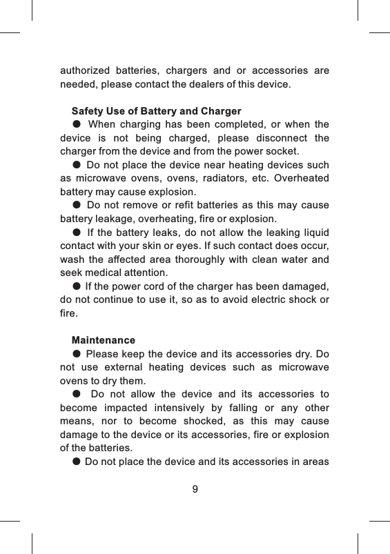authorized  batteries,  chargers  and  or  accessories  are needed, please contact the dealers of this device.Safety Use of Battery and Charger●  When  charging  has  been  completed,  or  when  the device  is  not  being  charged,  please  disconnect  the charger from the device and from the power socket.● Do  not place the device  near  heating  devices  such as  microwave  ovens,  ovens,  radiators,  etc.  Overheated battery may cause explosion.●  Do not  remove  or  refit  batteries  as  this may  cause battery leakage, overheating, fire or explosion. ●  If  the  battery  leaks,  do  not  allow  the  leaking  liquid contact with your skin or eyes. If such contact does occur, wash  the  affected  area  thoroughly  with  clean  water  and seek medical attention.● If the power cord of the charger has been damaged, do not continue to use it, so as to avoid electric shock or fire. Maintenance● Please keep the device and its accessories dry. Do not  use  external  heating  devices  such  as  microwave ovens to dry them.●  Do  not  allow  the  device  and  its  accessories  to become  impacted  intensively  by  falling  or  any  other means,  nor  to  become  shocked,  as  this  may  cause damage to the device or its accessories, fire or explosion of the batteries. ● Do not place the device and its accessories in areas 9