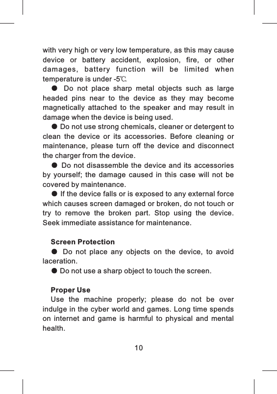 with very high or very low temperature, as this may cause device  or  battery  accident,  explosion,  fire,  or  other damages,  battery  function  will  be  limited  when temperature is under -5℃. ●  Do  not  place  sharp  metal  objects  such  as  large headed  pins  near  to  the  device  as  they  may  become magnetically  attached  to  the  speaker  and  may  result  in damage when the device is being used. ● Do not use strong chemicals, cleaner or detergent to clean  the  device  or  its  accessories.  Before  cleaning  or maintenance,  please  turn  off  the  device  and  disconnect the charger from the device.● Do  not  disassemble the device  and its accessories by  yourself;  the  damage  caused  in  this  case  will  not  be covered by maintenance.● If the device falls or is exposed to any external force which causes screen damaged or broken, do not touch or try  to  remove  the  broken  part.  Stop  using  the  device. Seek immediate assistance for maintenance. Screen Protection●  Do  not  place  any  objects  on  the  device,  to  avoid laceration.● Do not use a sharp object to touch the screen.Proper UseUse  the  machine  properly;  please  do  not  be  over indulge in the cyber world and games. Long time spends on  internet  and  game  is  harmful  to  physical  and  mental health. 10