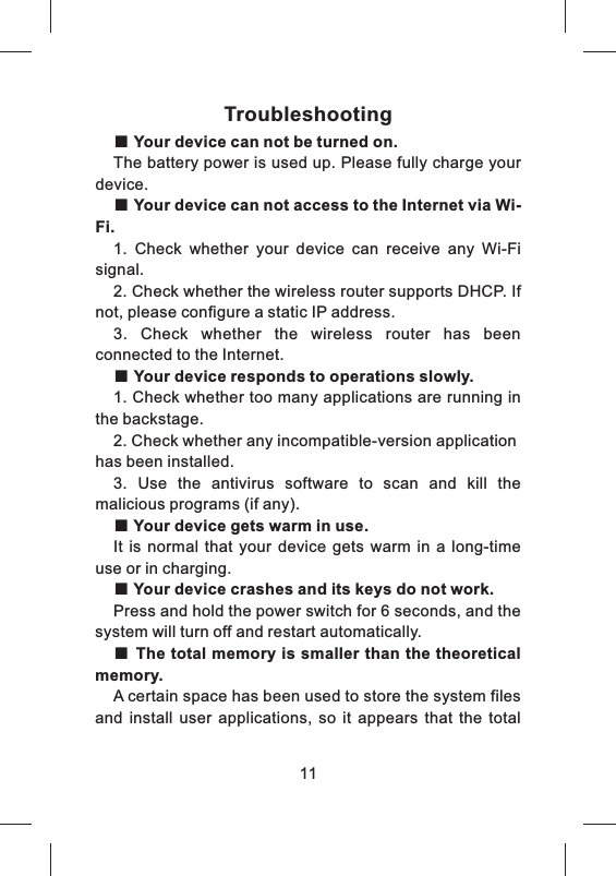 Troubleshooting■ Your device can not be turned on.The battery power is used up. Please fully charge your device.■ Your device can not access to the Internet via Wi-Fi.1.  Check  whether  your  device  can  receive  any  Wi-Fi signal.2. Check whether the wireless router supports DHCP. If not, please configure a static IP address.3.  Check  whether  the  wireless  router  has  been connected to the Internet.■ Your device responds to operations slowly.1. Check whether too many applications are running in the backstage.2. Check whether any incompatible-version application has been installed.3.  Use  the  antivirus  software  to  scan  and  kill  the malicious programs (if any).■ Your device gets warm in use.It  is  normal  that  your  device  gets  warm  in  a  long-time use or in charging.■ Your device crashes and its keys do not work.Press and hold the power switch for 6 seconds, and the system will turn off and restart automatically.■ The total memory is smaller than the theoretical  memory.A certain space has been used to store the system files and  install  user  applications,  so  it  appears  that  the  total 11