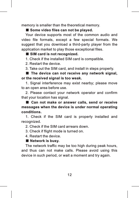 memory is smaller than the theoretical memory.■ Some video files can not be played.Your  device  supports  most  of  the  common  audio  and video  file  formats,  except  a  few  special  formats.  We suggest  that  you  download  a  third-party  player  from  the application market to play those exceptional files.■ SIM card is not recognized.1. Check if the installed SIM card is compatible.2. Restart the device.3. Take out the SIM card, and install in steps properly.■ The  device can  not  receive  any  network  signal, or the received signal is too weak.1.  Signal  interference  may  exist  nearby;  please  move to an open area before use.2.  Please  contact  your  network  operator  and  confirm that your location has signal.■ Can  not  make  or  answer  calls,  send  or  receive messages when the device is under normal operating conditions.1.  Check  if  the  SIM  card  is  properly  installed  and recognized.2. Check if the SIM card arrears down.3. Check if flight mode is turned on.4. Restart the device.■ Network is busy.The network traffic may be too high during peak hours, and  thus  can  not  make  calls.  Please  avoid  using  this device in such period, or wait a moment and try again.12