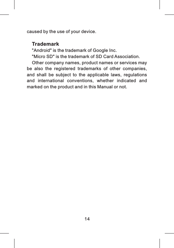 caused by the use of your device.Trademark"Android" is the trademark of Google Inc."Micro SD" is the trademark of SD Card Association.Other company names, product names or services may be  also  the  registered  trademarks  of  other  companies, and  shall  be  subject  to  the  applicable  laws,  regulations and  international  conventions,  whether  indicated  and marked on the product and in this Manual or not.14