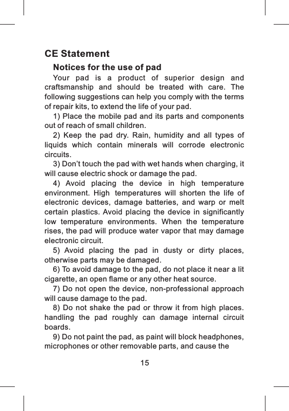 15CE StatementNotices for the use of pad Your  pad  is  a  product  of  superior  design  and craftsmanship  and  should  be  treated  with  care.  The following suggestions can help you comply with the terms of repair kits, to extend the life of your pad.1) Place the mobile pad and its parts and components out of reach of small children.2)  Keep  the  pad  dry.  Rain,  humidity  and  all  types  of liquids  which  contain  minerals  will  corrode  electronic circuits.3) Don&rsquo;t touch the pad with wet hands when charging, it will cause electric shock or damage the pad. 4)  Avoid  placing  the  device  in  high  temperature environment.  High temperatures  will  shorten  the  life  of electronic  devices,  damage  batteries,  and  warp  or  melt certain  plastics.  Avoid  placing  the  device  in  significantly low  temperature  environments.  When  the  temperature rises, the pad will produce water vapor that may damage electronic circuit. 5)  Avoid  placing  the  pad  in  dusty  or  dirty  places, otherwise parts may be damaged.6) To avoid damage to the pad, do not place it near a lit cigarette, an open flame or any other heat source.7)  Do not  open the  device,  non-professional  approach will cause damage to the pad. 8)  Do  not  shake  the  pad  or  throw  it  from  high  places. handling  the  pad  roughly  can  damage  internal  circuit boards.9) Do not paint the pad, as paint will block headphones, microphones or other removable parts, and cause the 