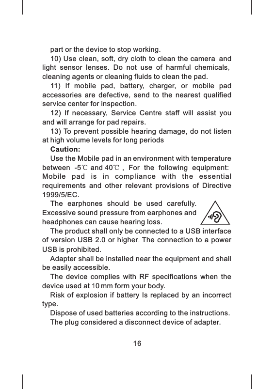 16part or the device to stop working. 10) Use clean, soft, dry cloth to clean the camera and light  sensor  lenses.  Do  not  use  of  harmful  chemicals, cleaning agents or cleaning fluids to clean the pad.11)  If  mobile  pad,  battery,  charger,  or  mobile  pad accessories  are  defective,  send  to  the  nearest  qualified service center for inspection. 12)  If  necessary,  Service  Centre  staff  will  assist  you and will arrange for pad repairs. 13) To  prevent possible  hearing damage, do not listen at high volume levels for long periodsCaution: Use the Mobile pad in an environment with temperature between  -5℃and 40℃,  For  the  following  equipment: Mobile  pad  is  in  compliance  with  the  essential   requirements  and  other  relevant  provisions  of  Directive 1999/5/EC.  The  earphones  should  be  used  carefully. Excessive sound pressure from earphones and headphones can cause hearing loss.  The product shall only be connected to a USB interface of  version USB 2.0  or higher.  The connection  to  a power USB is prohibited.  Adapter shall be installed near the equipment and shall be easily accessible.  The  device  complies  with  RF  specifications  when  the device used at 10 mm form your body.Risk  of explosion  if  battery Is  replaced by an incorrect type.   Dispose of used batteries according to the instructions.The plug considered a disconnect device of adapter.