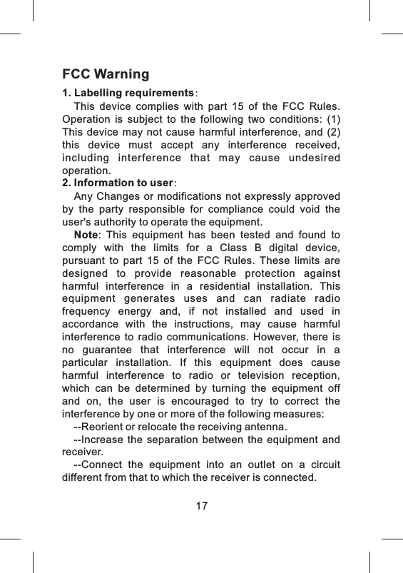 17FCC Warning1. Labelling requirements：This  device  complies  with  part  15  of  the  FCC  Rules. Operation  is  subject  to  the  following  two  conditions:  (1) This  device  may  not  cause  harmful  interference,  and  (2) this  device  must  accept  any  interference  received, including  interference  that  may  cause  undesired operation.2. Information to user：Any Changes or modifications not expressly  approved by  the  party  responsible  for  compliance  could  void  the user's authority to operate the equipment.Note:  This  equipment  has  been  tested  and  found  to comply  with  the  limits  for  a  Class  B  digital  device, pursuant  to  part  15  of  the  FCC  Rules.  These  limits  are designed  to  provide  reasonable  protection  against harmful  interference  in  a  residential  installation.  This equipment  generates  uses  and  can  radiate  radio frequency  energy  and,  if  not  installed  and  used  in accordance  with  the  instructions,  may  cause  harmful interference  to  radio  communications.  However,  there  is no  guarantee  that  interference  will  not  occur  in  a particular  installation.  If  this  equipment  does  cause harmful  interference  to  radio  or  television  reception, which  can  be  determined  by  turning  the  equipment  off and  on,  the  user  is  encouraged  to  try  to  correct  the interference by one or more of the following measures:--Reorient or relocate the receiving antenna.--Increase  the  separation  between  the  equipment and receiver.--Connect  the  equipment  into  an  outlet  on  a  circuit different from that to which the receiver is connected.