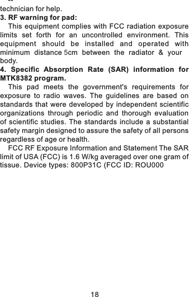 18--technician for help.3. RF warning for pad:This equipment complies with FCC radiation exposure limits set forth for an  uncontrolled environment. This equipment should be installed and operated with minimum distance 5cm between the radiator &amp; your body.4.  Specific  Absorption  Rate  (SAR)  information  for MTK8382 program.This  pad  meets  the  government's  requirements  for exposure  to  radio  waves.  The  guidelines  are  based  on standards that  were developed  by independent scientific organizations  through  periodic  and  thorough  evaluation of  scientific  studies.  The  standards  include  a  substantial safety margin designed to assure the safety of all persons regardless of age or health.FCC RF Exposure Information and Statement The SAR limit of USA (FCC) is 1.6 W/kg averaged over one gram of tissue. Device types: 800P31C (FCC ID: ROU000