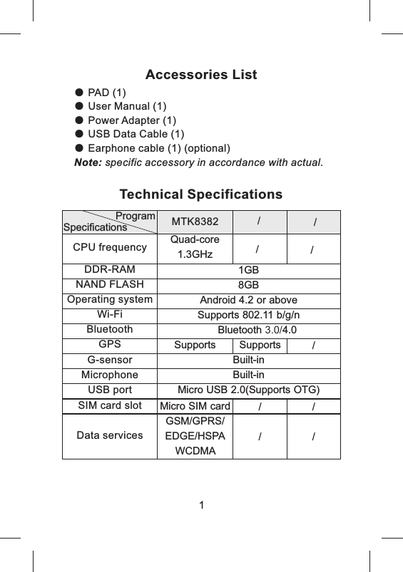 1GB8GBAndroid 4.2 or aboveSupports 802.11 b/g/nBluetooth 3.0/4.0Built-inBuilt-inMicro USB 2.0(Supports OTG)CPU frequencyDDR-RAMNAND FLASHOperating systemWi-FiBluetoothGPSG-sensorMicrophoneUSB portSIM card slotData servicesTechnical SpecificationsProgramSpecificationsMicro SIM cardGSM/GPRS/EDGE/HSPAWCDMA MTK8382Accessories ListPAD (1)                           User Manual (1)               Power Adapter (1)          USB Data Cable (1)Earphone cable (1) (optional)Note: specific accessory in accordance with actual.● ● ● ● ● 1Supports Supports /Quad-core 1.3GHz// //////