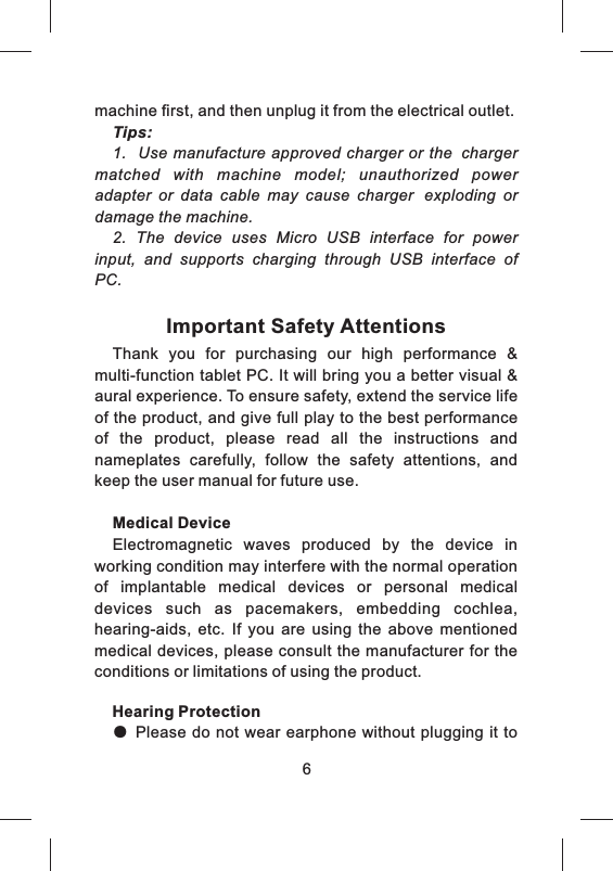 machine first, and then unplug it from the electrical outlet.Tips:1.   Use manufacture approved charger or the chargermatched  with  machine  model;  unauthorized  power adapter  or  data  cable  may  cause  charger exploding  or damage the machine.2.  The  device  uses  Micro  USB  interface  for  power input,  and  supports  charging  through  USB  interface  of PC.Important Safety AttentionsThank  you  for  purchasing  our  high  performance  &amp; multi-function tablet PC. It will bring you a better visual &amp; aural experience. To ensure safety, extend the service life of the product, and give full play to the best performance of  the  product,  please  read  all  the  instructions  and nameplates  carefully,  follow  the  safety  attentions,  and keep the user manual for future use.Medical DeviceElectromagnetic  waves  produced  by  the  device  in working condition may interfere with the normal operation of  implantable  medical  devices  or  personal  medical devices  such  as  pacemakers,  embedding  cochlea, hearing-aids,  etc.  If  you  are  using  the  above  mentioned medical devices, please consult the manufacturer for the conditions or limitations of using the product.Hearing Protection● Please do not wear earphone without plugging it to            6