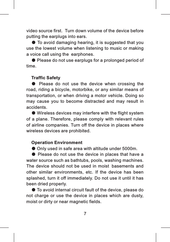 video source first.  Turn down volume of the device before putting the earplugs into ears.● To avoid damaging hearing, it is suggested that you use the lowest volume when listening to music or making a voice call using the  earphones.● Please do not use earplugs for a prolonged period of time.Traffic Safety●  Please  do  not  use  the  device  when  crossing  the road, riding a bicycle, motorbike, or any similar means of transportation, or when driving a motor vehicle. Doing so may  cause  you  to  become  distracted  and  may  result  in accidents. ● Wireless devices may interfere with the flight system of  a plane.  Therefore,  please  comply  with  relevant rules of airline companies. Turn off the device in places where wireless devices are prohibited.Operation Environment● Only used in safe area with altitude under 5000m.● Please do  not use the  device in places that have  a water source such as bathtubs, pools, washing machines. The  device  should  not  be used  in moist basements and other  similar  environments,  etc.  If  the  device  has  been splashed, turn it off immediately. Do not use it until it has been dried properly.● To avoid internal circuit fault of the device, please do not  charge  or  use  the  device  in  places  which  are  dusty, moist or dirty or near magnetic fields.7