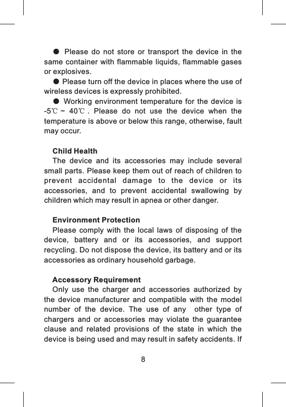 ●  Please  do  not  store  or  transport  the  device  in  the same  container with  flammable liquids,  flammable gases or explosives.● Please turn off the device in places where the use of wireless devices is expressly prohibited.●  Working environment temperature  for  the  device is -5℃~  40℃.  Please  do  not  use  the  device  when  the temperature is above or below this range, otherwise, fault may occur.Child HealthThe  device  and  its  accessories  may  include  several small parts. Please keep them out of reach of children to prevent  accidental  damage  to  the  device  or  its accessories,  and  to  prevent  accidental  swallowing  by children which may result in apnea or other danger.Environment ProtectionPlease  comply  with  the  local  laws  of  disposing  of  the device,  battery  and  or  its  accessories,  and  support recycling. Do not dispose the device, its battery and or its accessories as ordinary household garbage.Accessory RequirementOnly  use  the  charger  and  accessories  authorized  by the  device  manufacturer  and  compatible  with  the  model number  of  the  device.  The  use  of  any    other  type  of chargers  and  or  accessories  may  violate  the  guarantee clause  and  related  provisions  of  the  state  in  which  the device is being used and may result in safety accidents. If 8