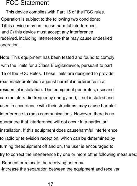 This device complies with Part 15 of the FCC rules. FCC Statement Operation is subject to the following two conditions:1)this device may not cause harmful interference, and 2) this device must accept any interference received, including interference that may cause undesiredoperation.Note: This equipment has been tested and found to comply with the limits for a Class B digitaldevice, pursuant to part 15 of the FCC Rules. These limits are designed to provide reasonableprotection against harmful interference in a residential installation. This equipment generates, usesand can radiate radio frequency energy and, if not installed and used in accordance with theinstructions, may cause harmful interference to radio communications. However, there is no guarantee that interference will not occur in a particular installation. If this equipment does causeharmful interference to radio or television reception, which can be determined by turning theequipment off and on, the user is encouraged to try to correct the interference by one or more ofthe following measures:-Reorient or relocate the receiving antenna.-Increase the separation between the equipment and receiver17