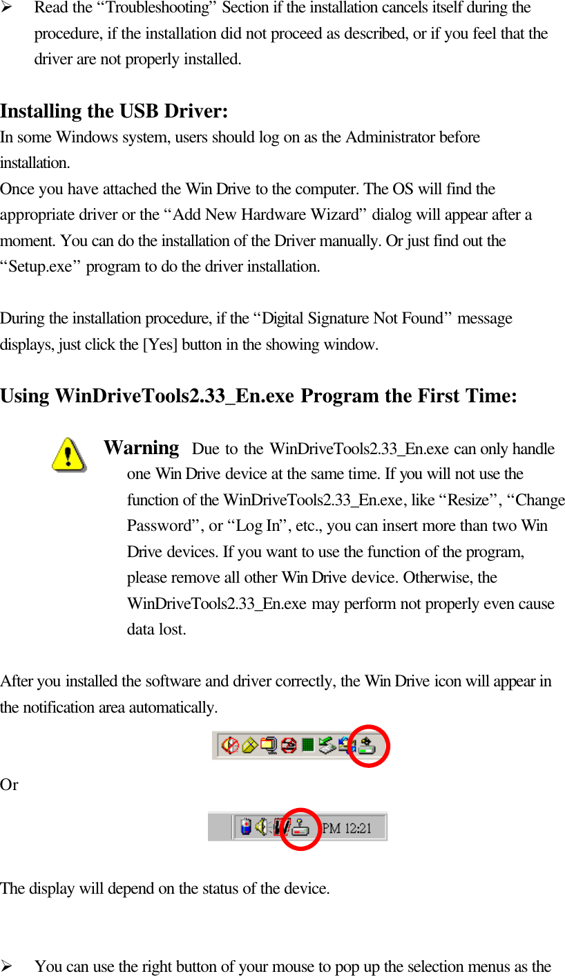   Ø Read the “Troubleshooting” Section if the installation cancels itself during the procedure, if the installation did not proceed as described, or if you feel that the driver are not properly installed.  Installing the USB Driver: In some Windows system, users should log on as the Administrator before installation. Once you have attached the Win Drive to the computer. The OS will find the appropriate driver or the “Add New Hardware Wizard” dialog will appear after a moment. You can do the installation of the Driver manually. Or just find out the “Setup.exe” program to do the driver installation.  During the installation procedure, if the “Digital Signature Not Found” message displays, just click the [Yes] button in the showing window.  Using WinDriveTools2.33_En.exe Program the First Time:  Warning  Due to the WinDriveTools2.33_En.exe can only handle one Win Drive device at the same time. If you will not use the function of the WinDriveTools2.33_En.exe, like “Resize”, “Change Password”, or “Log In”, etc., you can insert more than two Win Drive devices. If you want to use the function of the program, please remove all other Win Drive device. Otherwise, the WinDriveTools2.33_En.exe may perform not properly even cause data lost.  After you installed the software and driver correctly, the Win Drive icon will appear in the notification area automatically.     Or    The display will depend on the status of the device.   Ø You can use the right button of your mouse to pop up the selection menus as the 