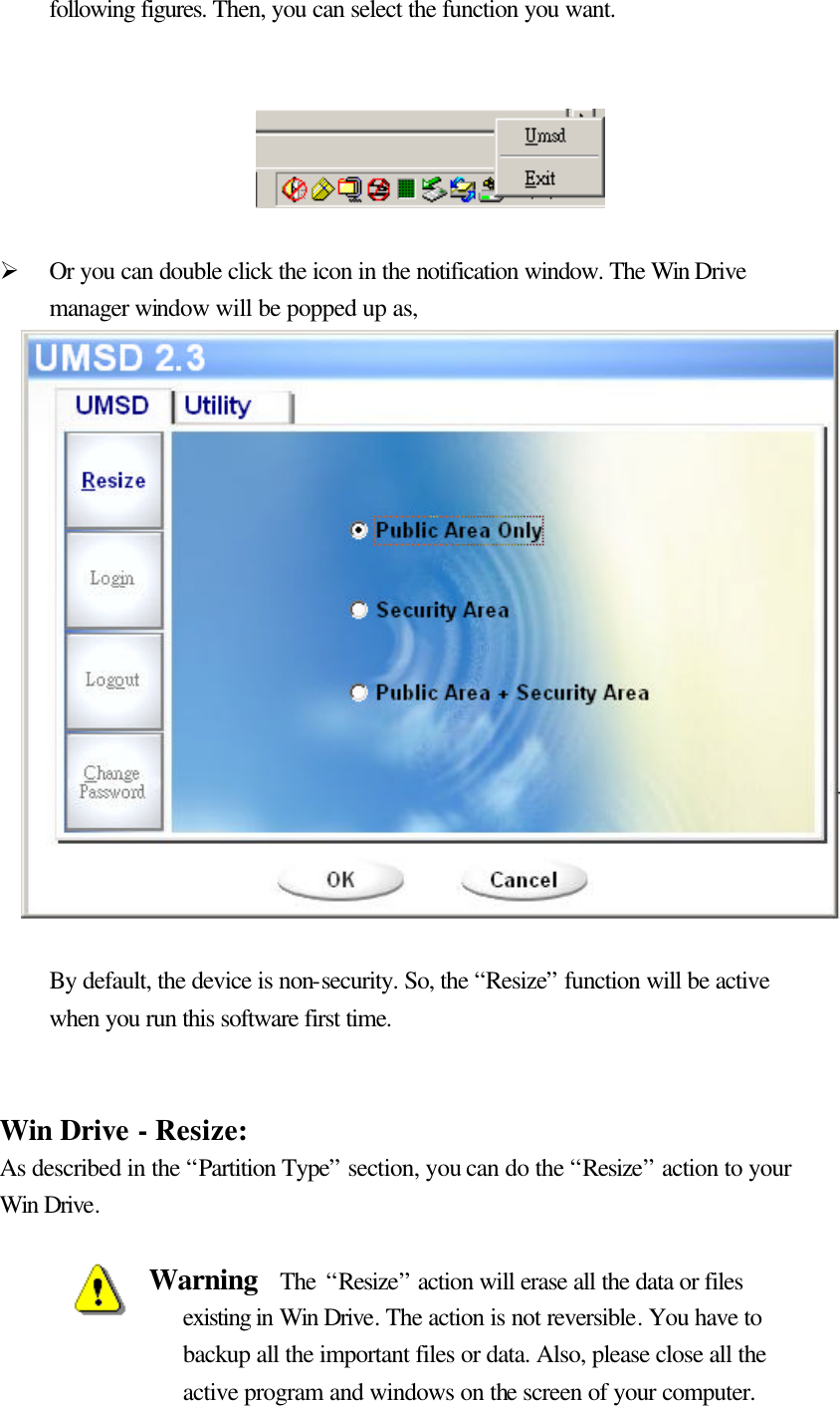   following figures. Then, you can select the function you want.       Ø Or you can double click the icon in the notification window. The Win Drive manager window will be popped up as,                  By default, the device is non-security. So, the “Resize” function will be active when you run this software first time.     Win Drive - Resize: As described in the “Partition Type” section, you can do the “Resize” action to your Win Drive.  Warning  The “Resize” action will erase all the data or files existing in Win Drive. The action is not reversible. You have to backup all the important files or data. Also, please close all the active program and windows on the screen of your computer. 