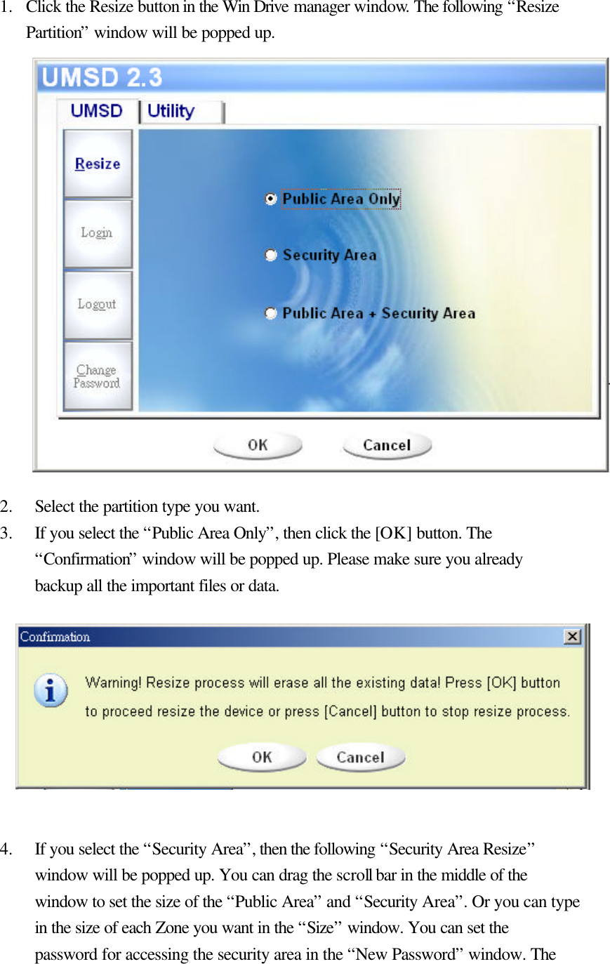    1.  Click the Resize button in the Win Drive manager window. The following “Resize Partition” window will be popped up.                  2.  Select the partition type you want. 3.  If you select the “Public Area Only”, then click the [OK] button. The “Confirmation” window will be popped up. Please make sure you already backup all the important files or data.          4.  If you select the “Security Area”, then the following “Security Area Resize” window will be popped up. You can drag the scroll bar in the middle of the window to set the size of the “Public Area” and “Security Area”. Or you can type in the size of each Zone you want in the “Size” window. You can set the password for accessing the security area in the “New Password” window. The 